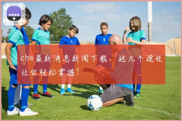 cba最新消息新闻下载，这几个途径让你轻松掌握！