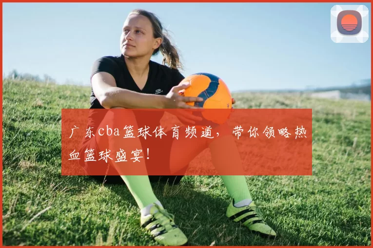 广东cba篮球体育频道，带你领略热血篮球盛宴！