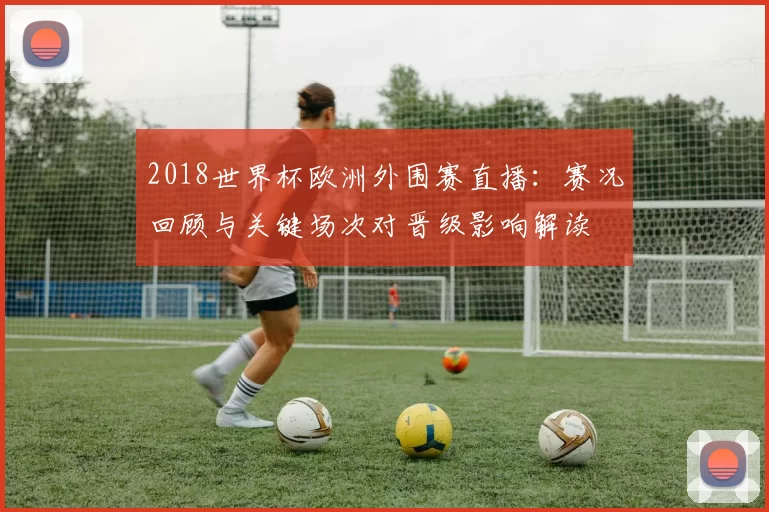 2018世界杯欧洲外围赛直播：赛况回顾与关键场次对晋级影响解读