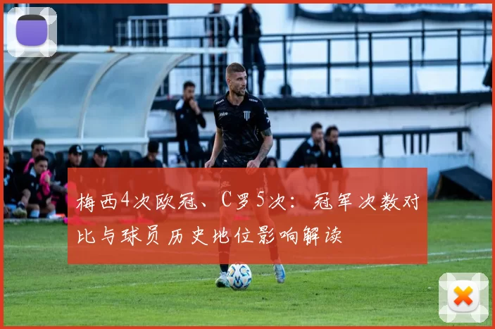 梅西4次欧冠、C罗5次：冠军次数对比与球员历史地位影响解读